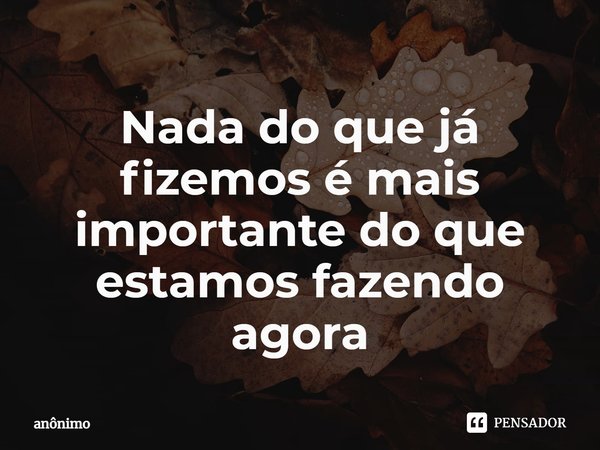⁠Nada do que já fizemos é mais importante do que estamos fazendo agora... Frase de Anônimo.