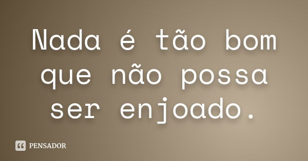 Nada é tão bom que não possa ser enjoado.