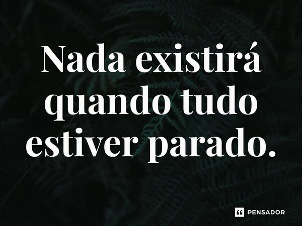 ⁠Nada existirá quando tudo estiver parado.