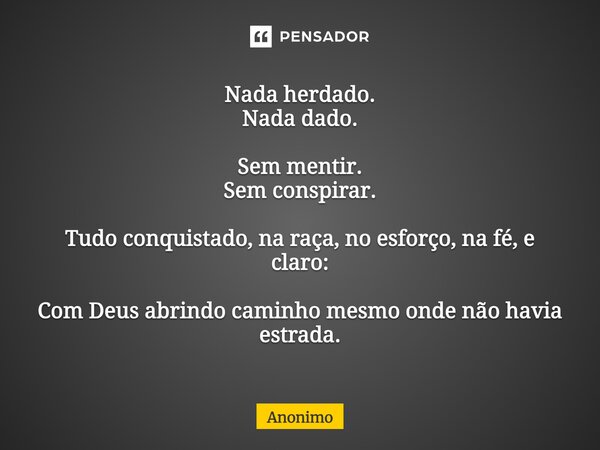 ⁠Nada herdado. Nada dado. Sem mentir. Sem conspirar. Tudo conquistado, na raça, no esforço, na fé, e claro: Com Deus abrindo caminho mesmo onde não havia estrad... Frase de Anônimo.
