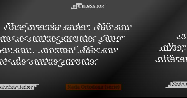 Você precisa saber. Não sou como as outras garotas. Quer dizer, eu sou... normal. Mas sou diferente das outras garotas.... Frase de Nada Ortodoxa (série).