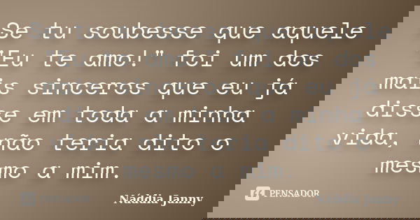 Se tu soubesse que aquele "Eu te amo!" foi um dos mais sinceros que eu já disse em toda a minha vida, não teria dito o mesmo a mim.... Frase de Náddia Janny.