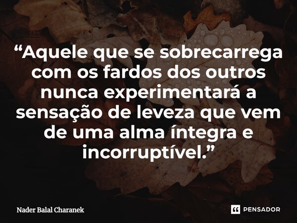 “Aquele que se sobrecarrega com os fardos dos outros nunca experimentará a sensação de leveza que vem de uma alma íntegra e incorruptível.”... Frase de Nader Balal Charanek.