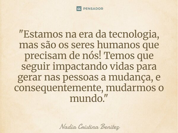 "⁠Estamos na era da tecnologia, mas são os seres humanos que precisam de nós! Temos que seguir impactando vidas para gerar nas pessoas a mudança, e consequ... Frase de Nadia Cristina Benitez.