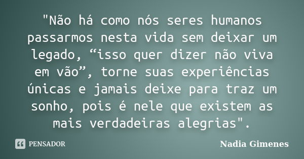 "Não há como nós seres humanos passarmos nesta vida sem deixar um legado, “isso quer dizer não viva em vão”, torne suas experiências únicas e jamais deixe ... Frase de Nadia Gimenes.