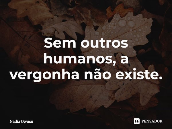 ⁠Sem outros humanos, a vergonha não existe.... Frase de Nadia Owusu.