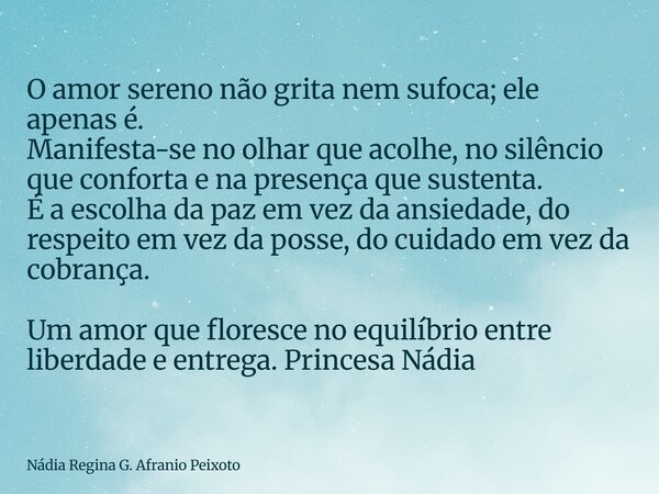 O amor sereno não grita nem sufoca; ele apenas é. Manifesta-se no olhar que acolhe, no silêncio que conforta e na presença que sustenta. É a escolha da paz em v... Frase de Nádia Regina G. Afranio Peixoto.