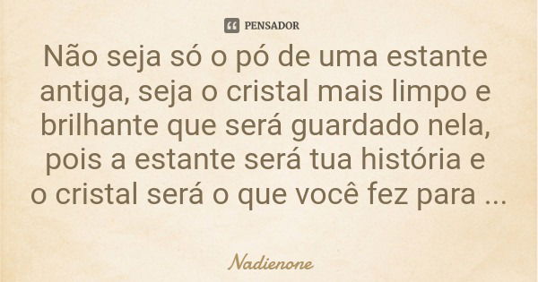 Não seja só o pó de uma estante antiga, seja o cristal mais limpo e brilhante que será guardado nela, pois a estante será tua história e o cristal será o que vo... Frase de Nadienone.