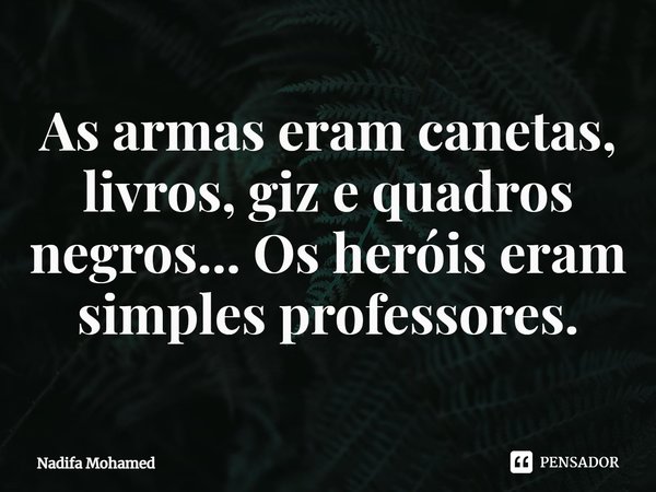 As armas eram canetas, livros, giz e quadros negros... Os heróis eram simples professores.... Frase de Nadifa Mohamed.