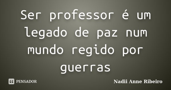 Ser professor é um legado de paz num mundo regido por guerras... Frase de Nadii Anne Ribeiro.