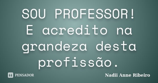 SOU PROFESSOR! E acredito na grandeza desta profissão.... Frase de Nadii Anne Ribeiro.