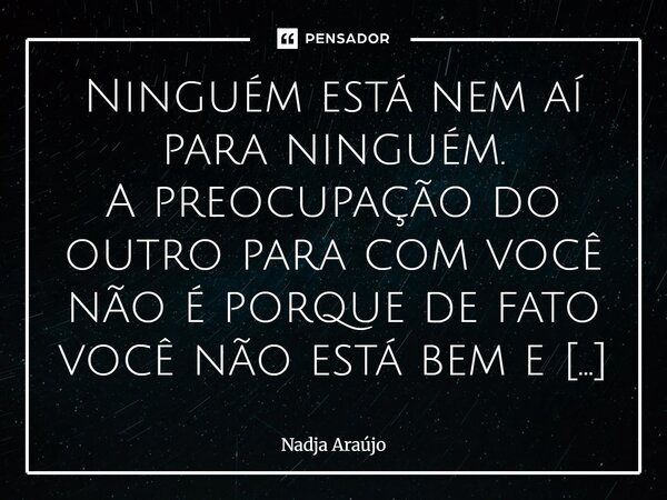 Ninguém está nem aí para ninguém. A preocupação do outro para com você não é porque de fato você não está bem e sim, o que o seu estado físico e emocional vai ... Frase de Nadja Araújo.
