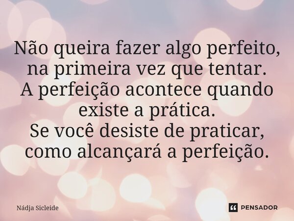 ⁠Não queira fazer algo perfeito, na primeira vez que tentar. A perfeição acontece quando existe a prática. Se você desiste de praticar, como alcançará a perfeiç... Frase de Nadja Sicleide.