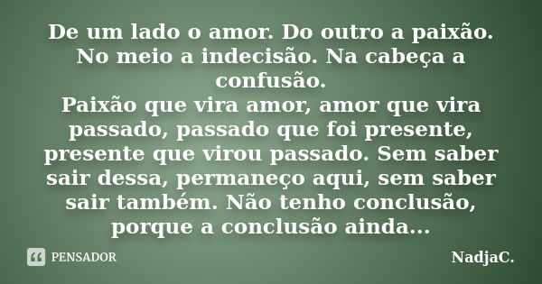 De um lado o amor. Do outro a paixão. No meio a indecisão. Na cabeça a confusão. Paixão que vira amor, amor que vira passado, passado que foi presente, presente... Frase de NadjaC..