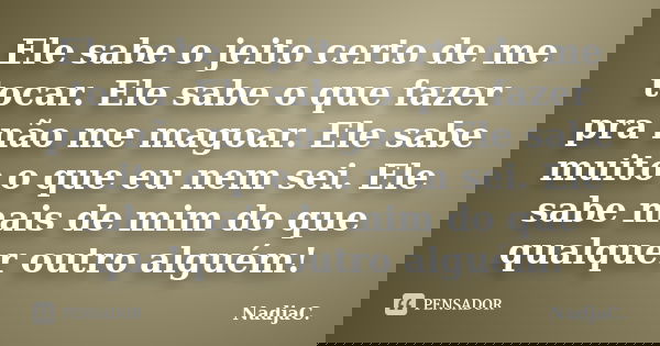 Ele sabe o jeito certo de me tocar. Ele sabe o que fazer pra não me magoar. Ele sabe muito o que eu nem sei. Ele sabe mais de mim do que qualquer outro alguém!... Frase de NadjaC..