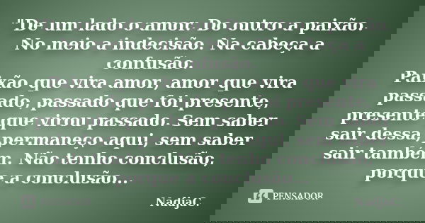 "De um lado o amor. Do outro a paixão. No meio a indecisão. Na cabeça a confusão. Paixão que vira amor, amor que vira passado, passado que foi presente, pr... Frase de NadjaC..