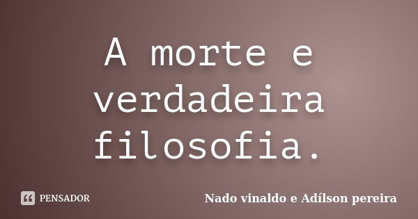 A morte e verdadeira filosofia.... Frase de Nado vinaldo e Adílson pereira.