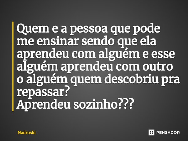 ⁠Quem e a pessoa que pode me ensinar sendo que ela aprendeu com alguém e esse alguém aprendeu com outro o alguém quem descobriu pra repassar? Aprendeu sozinho??... Frase de Nadroski.