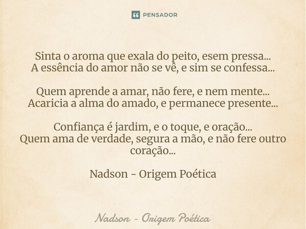 Sinta o aroma que exala do peito, esem pressa... A essência do amor não se vê, e sim se confessa... Quem aprende a amar, não fere, e nem mente... Acaricia a al... Frase de Nadson - Origem Poética.