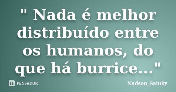 " Nada é melhor distribuído entre os humanos, do que há burrice..."... Frase de Nadson_Saluky.