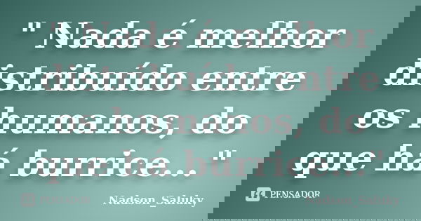 " Nada é melhor distribuído entre os humanos, do que há burrice..."... Frase de Nadson_Saluky.