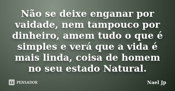 Não se deixe enganar por vaidade, nem tampouco por dinheiro, amem tudo o que é simples e verá que a vida é mais linda, coisa de homem no seu estado Natural.... Frase de Nael Jp.