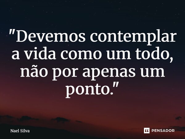 ⁠"Devemos contemplar a vida como um todo, não por apenas um ponto."... Frase de Nael Silva.