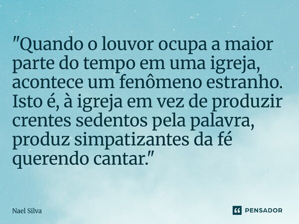 "Quando o louvor ocupa a maior parte do tempo em uma igreja, acontece um fenômeno estranho. Isto é, à igreja em vez de produzir crentes sedentos pela pala... Frase de Nael Silva.