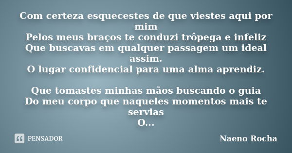 Com certeza esquecestes de que viestes aqui por mim Pelos meus braços te conduzi trôpega e infeliz Que buscavas em qualquer passagem um ideal assim. O lugar con... Frase de Naeno Rocha.