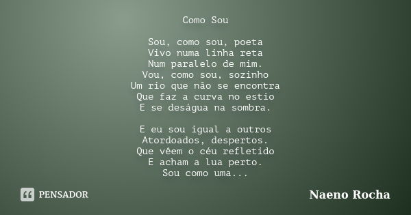 Como Sou Sou, como sou, poeta Vivo numa linha reta Num paralelo de mim. Vou, como sou, sozinho Um rio que não se encontra Que faz a curva no estio E se deságua ... Frase de Naeno Rocha.