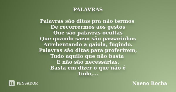 PALAVRAS Palavras são ditas pra não termos De recorrermos aos gestos Que são palavras ocultas Que quando saem são passarinhos Arrebentando a gaiola, fugindo. Pa... Frase de Naeno Rocha.