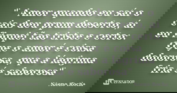 " Amor quando eu saí o cais deu prum deserto, aí eu fiquei tão triste e certo: Que o amor é coisa dolorosa, qua a lágrima fria é saborosa"... Frase de Naeno Rocha.