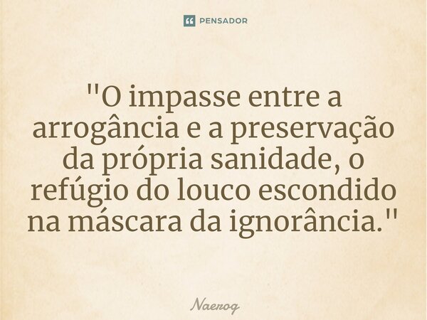 ⁠"O impasse entre a arrogância e a preservação da própria sanidade, o refúgio do louco escondido na máscara da ignorância."... Frase de Naerog.