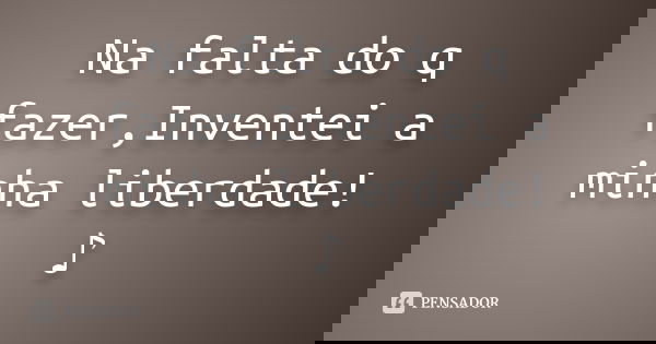Na falta do q fazer,Inventei a minha liberdade! ♪... Frase de Desconhecido(a).