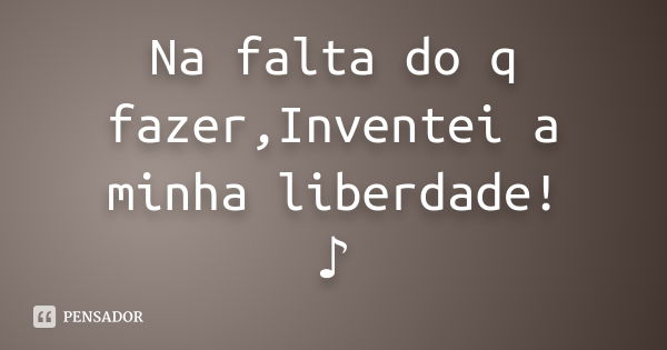 Na falta do q fazer,Inventei a minha liberdade! ♪... Frase de Desconhecido(a).