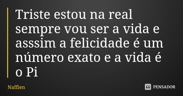 Triste estou na real sempre vou ser a vida e asssim a felicidade é um número exato e a vida é o Pi... Frase de Naffien.