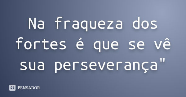 Na fraqueza dos fortes é que se vê sua perseverança"