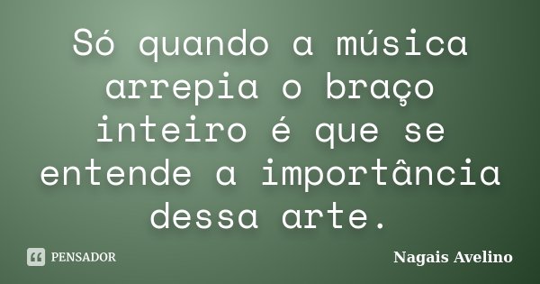 Só quando a música arrepia o braço inteiro é que se entende a importância dessa arte.... Frase de Nagais Avelino.