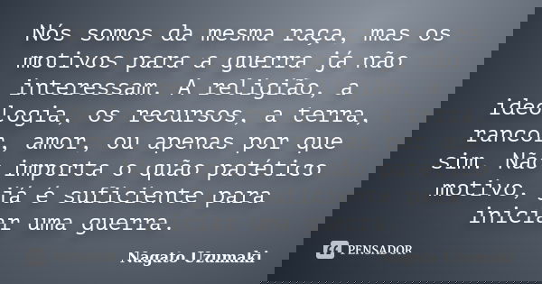 Nós somos da mesma raça, mas os motivos para a guerra já não interessam. A religião, a ideologia, os recursos, a terra, rancor, amor, ou apenas por que sim. Não... Frase de Nagato Uzumaki.