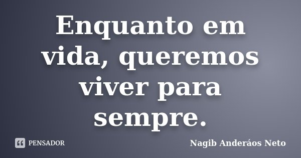 Enquanto em vida, queremos viver para sempre.... Frase de Nagib Anderáos Neto.