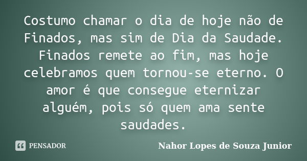 Costumo chamar o dia de hoje não de Finados, mas sim de Dia da Saudade. Finados remete ao fim, mas hoje celebramos quem tornou-se eterno. O amor é que consegue ... Frase de Nahor Lopes de Souza Junior.