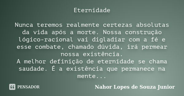 Eternidade Nunca teremos realmente certezas absolutas da vida após a morte. Nossa construção lógico-racional vai digladiar com a fé e esse combate, chamado dúvi... Frase de Nahor Lopes de Souza Junior.