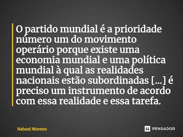 O partido mundial é a prioridade número um do movimento operário porque existe uma economia mundial e uma política mundial à qual as realidades nacionais estão ... Frase de Nahuel Moreno.