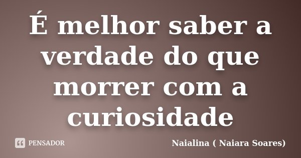 É melhor saber a verdade do que morrer com a curiosidade... Frase de Naialina ( Naiara Soares).