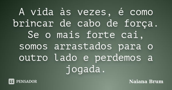 A vida às vezes, é como brincar de cabo de força. Se o mais forte cai, somos arrastados para o outro lado e perdemos a jogada.... Frase de Naiana Brum.