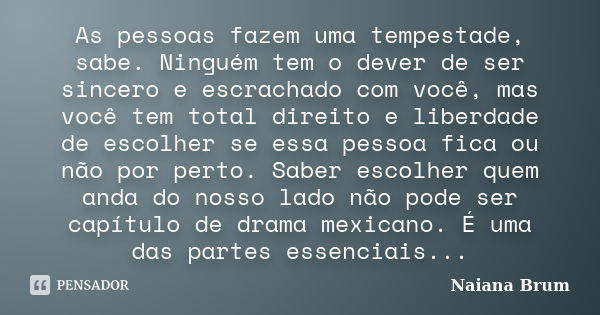 As pessoas fazem uma tempestade, sabe. Ninguém tem o dever de ser sincero e escrachado com você, mas você tem total direito e liberdade de escolher se essa pess... Frase de Naiana Brum.