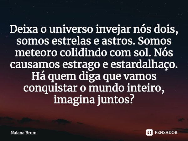 Deixa o universo invejar nós dois, somos estrelas e astros. Somos meteoro colidindo com sol. Nós causamos estrago e estardalhaço. Há quem diga que vamos conquis... Frase de Naiana Brum.