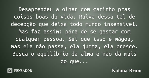 Desaprendeu a olhar com carinho pras coisas boas da vida. Raiva dessa tal de decepção que deixa todo mundo insensível. Mas faz assim: pára de se gastar com qual... Frase de Naiana Brum.