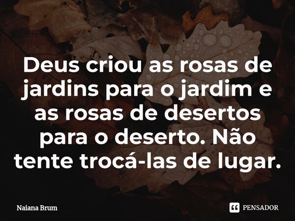 ⁠Deus criou as rosas de jardins para o jardim e as rosas de desertos para o deserto. Não tente trocá-las de lugar.... Frase de Naiana Brum.