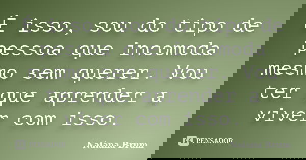 É isso, sou do tipo de pessoa que incomoda mesmo sem querer. Vou ter que aprender a viver com isso.... Frase de Naiana Brum.